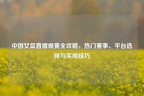中国女篮直播观赛全攻略，热门赛事、平台选择与实用技巧