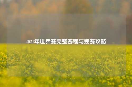 2021年世乒赛完整赛程与观赛攻略