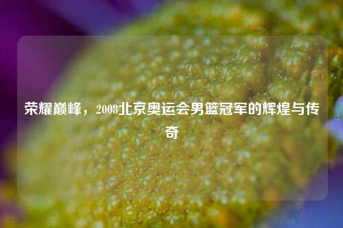 荣耀巅峰，2008北京奥运会男篮冠军的辉煌与传奇