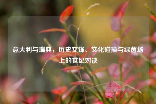 意大利与瑞典，历史交锋、文化碰撞与绿茵场上的世纪对决