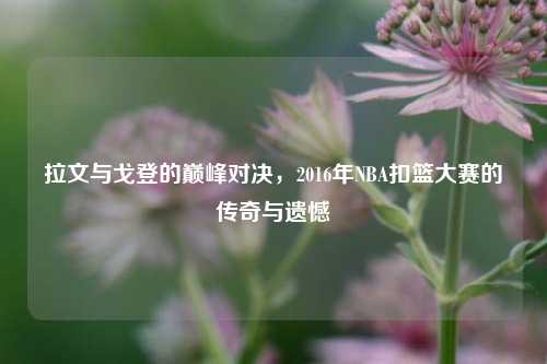 拉文与戈登的巅峰对决，2016年NBA扣篮大赛的传奇与遗憾