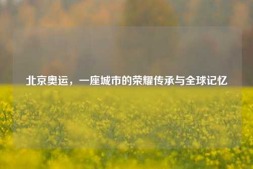 北京奥运，一座城市的荣耀传承与全球记忆