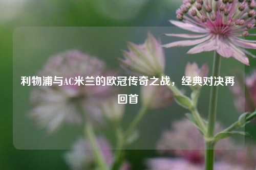利物浦与AC米兰的欧冠传奇之战，经典对决再回首