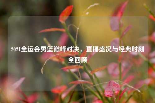 2021全运会男篮巅峰对决，直播盛况与经典时刻全回顾