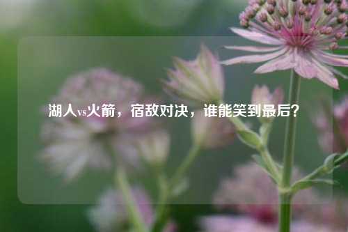 湖人vs火箭，宿敌对决，谁能笑到最后？
