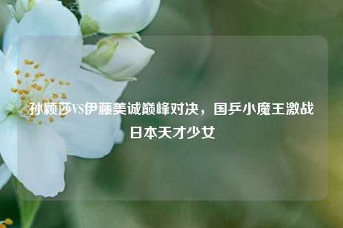 孙颖莎VS伊藤美诚巅峰对决，国乒小魔王激战日本天才少女
