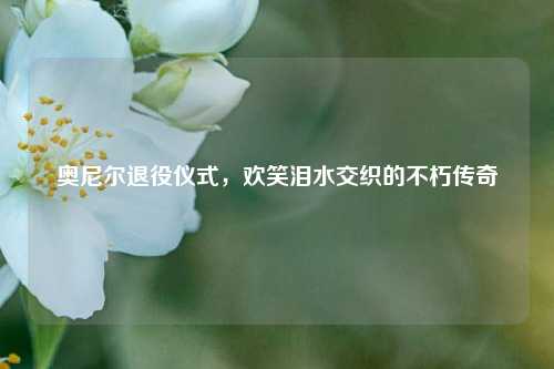奥尼尔退役仪式，欢笑泪水交织的不朽传奇