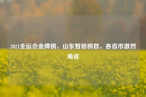 2021全运会金牌榜，山东暂居榜首，各省市激烈角逐