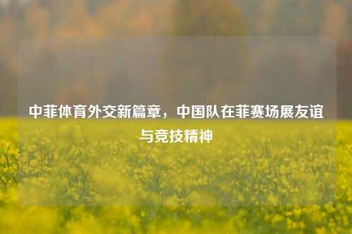 中菲体育外交新篇章，中国队在菲赛场展友谊与竞技精神