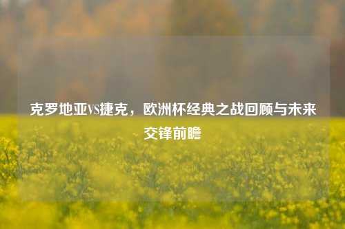 克罗地亚VS捷克,欧洲杯经典之战回顾与未来交锋前瞻