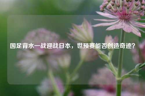 国足背水一战迎战日本,世预赛能否创造奇迹?