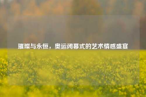 璀璨与永恒，奥运闭幕式的艺术情感盛宴