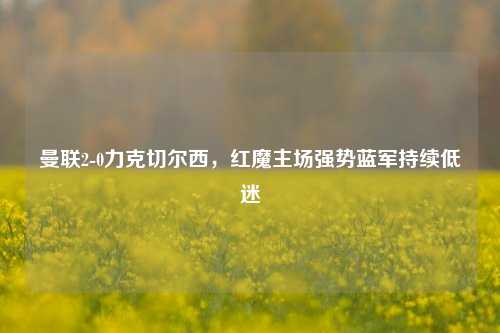 曼联2-0力克切尔西，红魔主场强势蓝军持续低迷