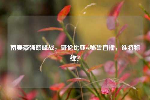 南美豪强巅峰战，哥伦比亚vs秘鲁直播，谁将称雄？