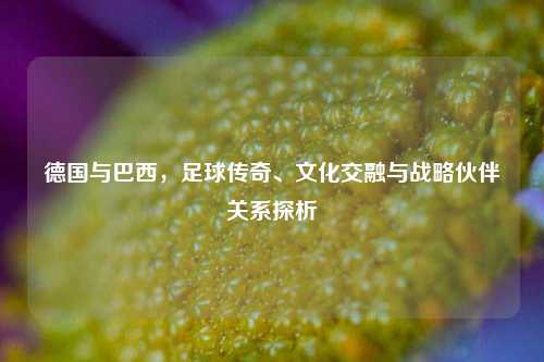 德国与巴西，足球传奇、文化交融与战略伙伴关系探析