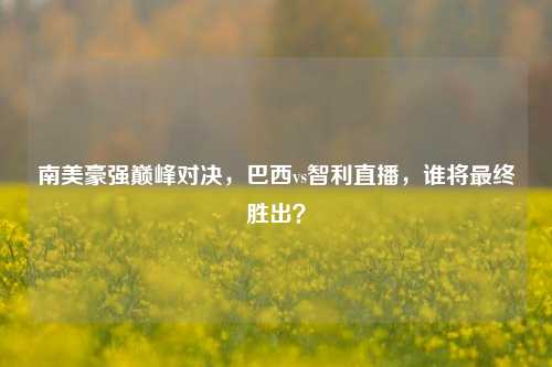 南美豪强巅峰对决，巴西vs智利直播，谁将最终胜出？