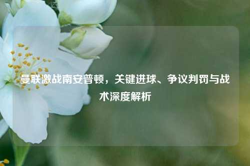 曼联激战南安普顿，关键进球、争议判罚与战术深度解析
