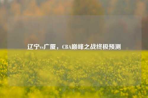 辽宁vs广厦，CBA巅峰之战终极预测