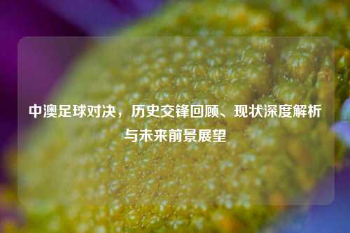 中澳足球对决，历史交锋回顾、现状深度解析与未来前景展望