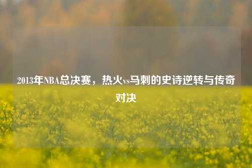 2013年NBA总决赛，热火vs马刺的史诗逆转与传奇对决