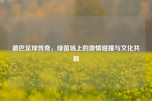 德巴足球传奇，绿茵场上的激情碰撞与文化共融