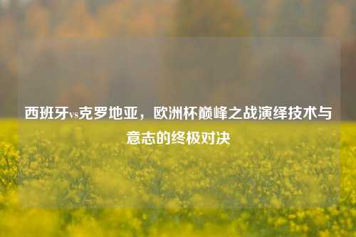 西班牙vs克罗地亚，欧洲杯巅峰之战演绎技术与意志的终极对决