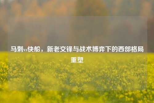 马刺vs快船，新老交锋与战术博弈下的西部格局重塑