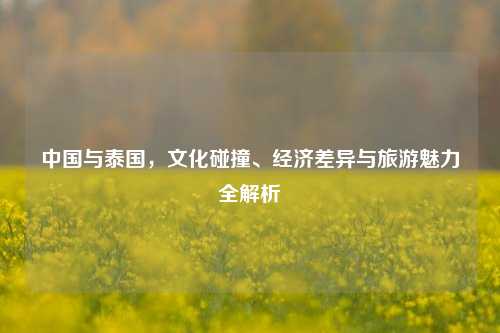 中国与泰国,文化碰撞、经济差异与旅游魅力全解析