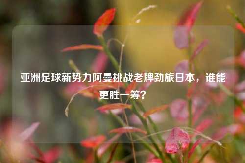 亚洲足球新势力阿曼挑战老牌劲旅日本,谁能更胜一筹?