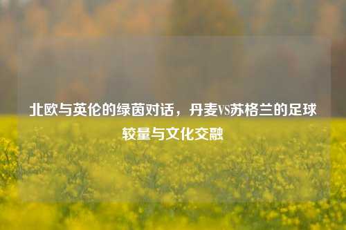 北欧与英伦的绿茵对话,丹麦VS苏格兰的足球较量与文化交融