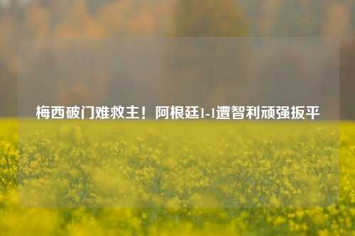 梅西破门难救主!阿根廷1-1遭智利顽强扳平