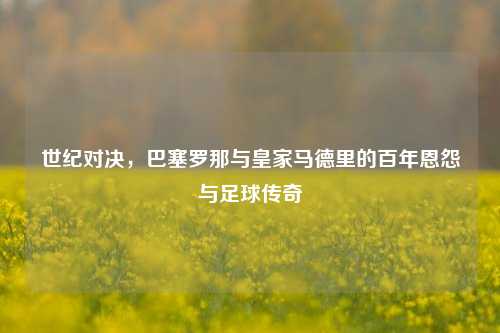 世纪对决，巴塞罗那与皇家马德里的百年恩怨与足球传奇