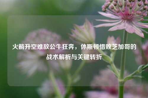 火箭升空难敌公牛狂奔,休斯顿惜败芝加哥的战术解析与关键转折