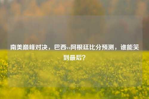南美巅峰对决,巴西vs阿根廷比分预测,谁能笑到最后?