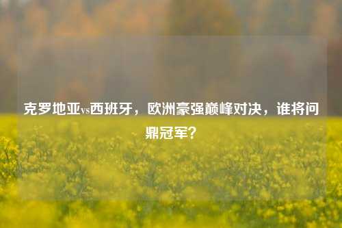 克罗地亚vs西班牙,欧洲豪强巅峰对决,谁将问鼎冠军?