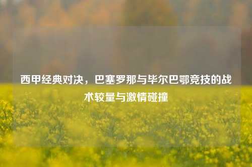 西甲经典对决，巴塞罗那与毕尔巴鄂竞技的战术较量与激情碰撞