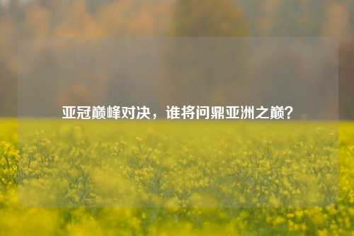 亚冠巅峰对决，谁将问鼎亚洲之巅？
