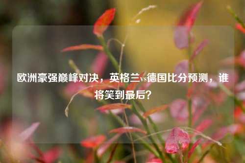 欧洲豪强巅峰对决，英格兰vs德国比分预测，谁将笑到最后？