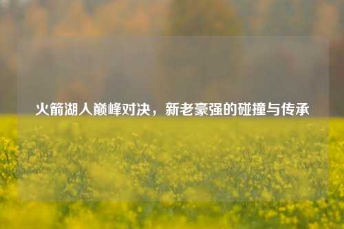 火箭湖人巅峰对决，新老豪强的碰撞与传承