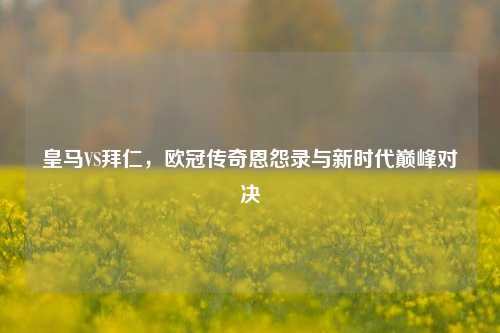 皇马VS拜仁，欧冠传奇恩怨录与新时代巅峰对决