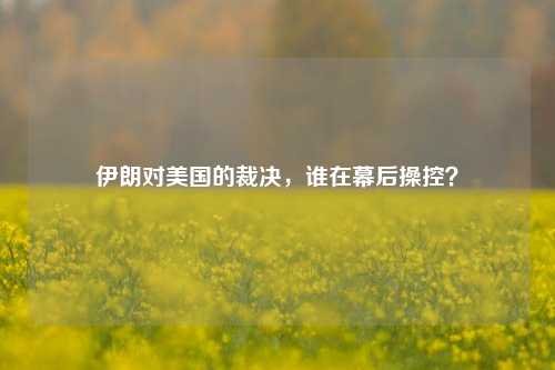 伊朗对美国的裁决，谁在幕后操控？