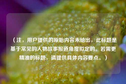 （注，用户提供的原始内容未给出，此标题是基于常见的人物故事报道角度拟定的。若需更精准的标题，请提供具体内容要点。）