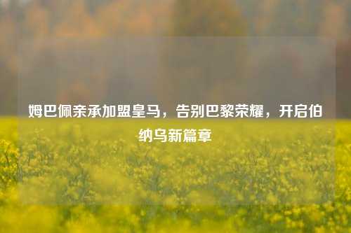 姆巴佩亲承加盟皇马，告别巴黎荣耀，开启伯纳乌新篇章