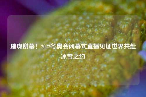 璀璨谢幕！2022冬奥会闭幕式直播见证世界共赴冰雪之约