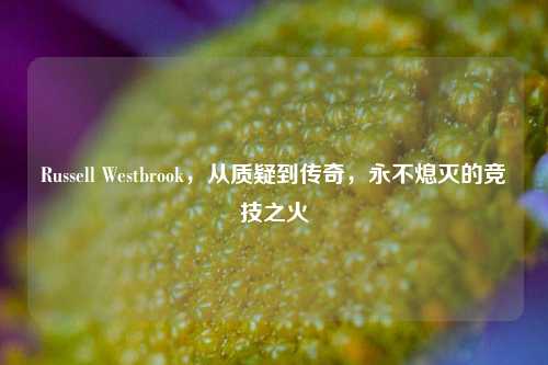 Russell Westbrook，从质疑到传奇，永不熄灭的竞技之火