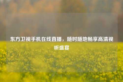 东方卫视手机在线直播，随时随地畅享高清视听盛宴