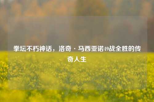 拳坛不朽神话，洛奇·马西亚诺49战全胜的传奇人生