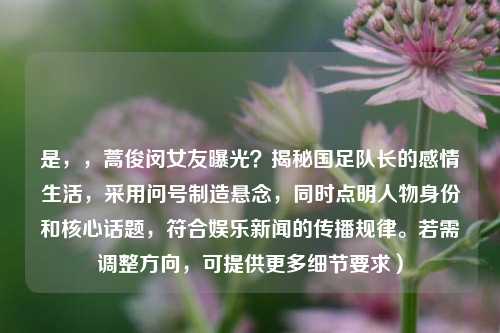 是，，蒿俊闵女友曝光？揭秘国足队长的感情生活，采用问号制造悬念，同时点明人物身份和核心话题，符合娱乐新闻的传播规律。若需调整方向，可提供更多细节要求）