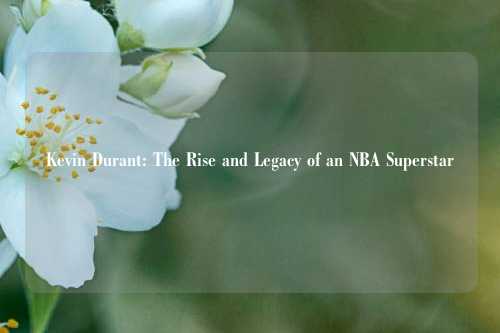 Kevin Durant: The Rise and Legacy of an NBA Superstar
