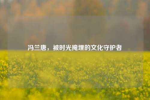 冯兰唐，被时光掩埋的文化守护者